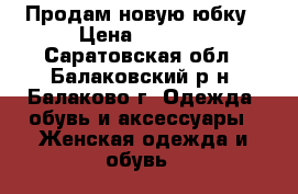 Продам новую юбку › Цена ­ 1 000 - Саратовская обл., Балаковский р-н, Балаково г. Одежда, обувь и аксессуары » Женская одежда и обувь   